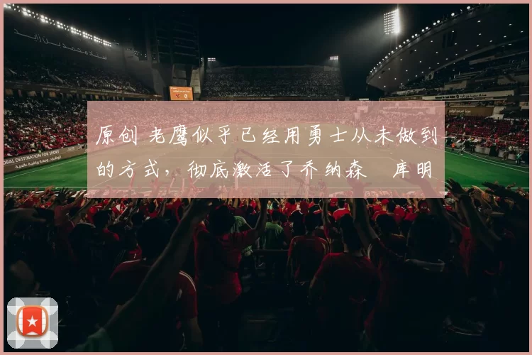 原创 老鹰似乎已经用勇士从未做到的方式,彻底激活了乔纳森・库明加