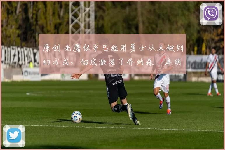 原创 老鹰似乎已经用勇士从未做到的方式,彻底激活了乔纳森・库明加