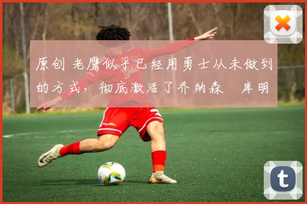 原创 老鹰似乎已经用勇士从未做到的方式,彻底激活了乔纳森・库明加