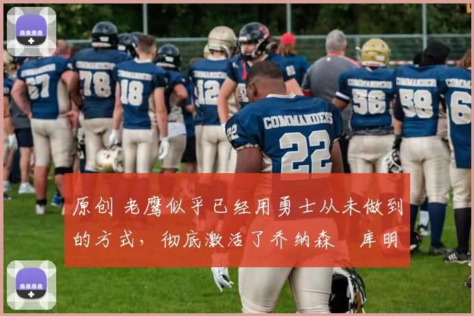 原创 老鹰似乎已经用勇士从未做到的方式，彻底激活了乔纳森・库明加