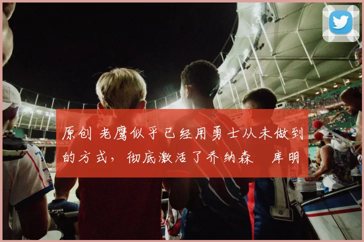 原创 老鹰似乎已经用勇士从未做到的方式，彻底激活了乔纳森・库明加