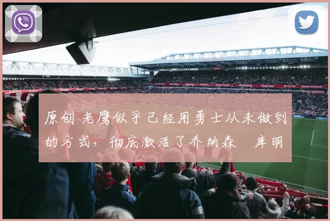 原创 老鹰似乎已经用勇士从未做到的方式，彻底激活了乔纳森・库明加