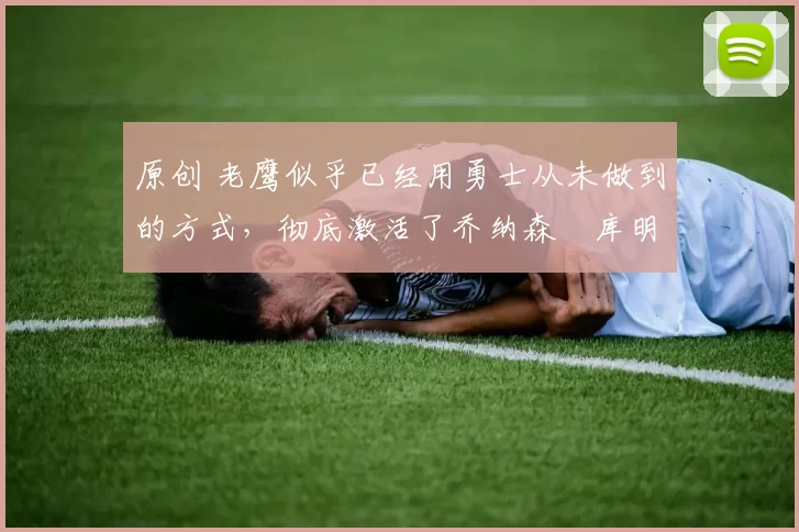 原创 老鹰似乎已经用勇士从未做到的方式，彻底激活了乔纳森・库明加