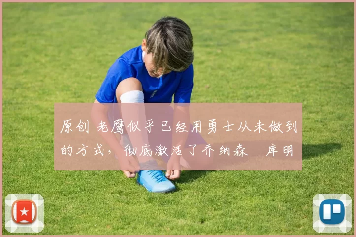 原创 老鹰似乎已经用勇士从未做到的方式，彻底激活了乔纳森・库明加