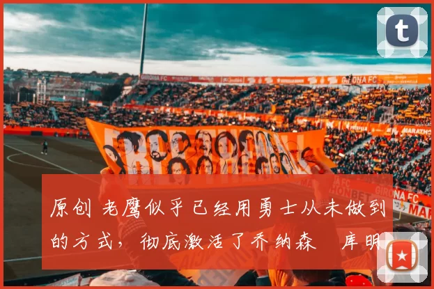 原创 老鹰似乎已经用勇士从未做到的方式，彻底激活了乔纳森・库明加