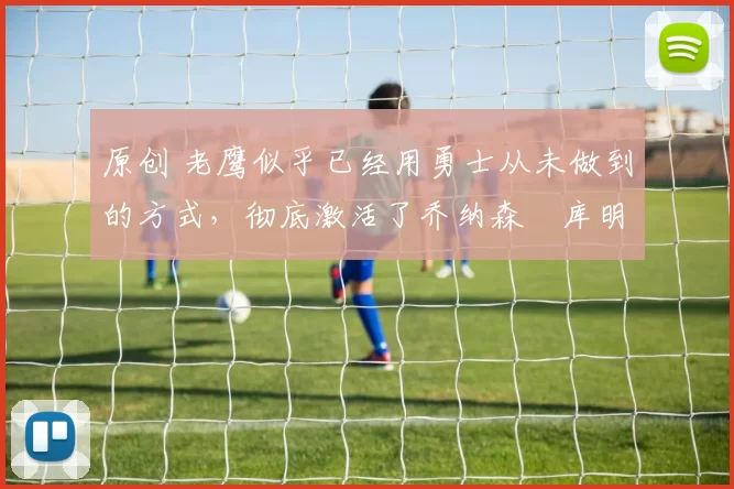 原创 老鹰似乎已经用勇士从未做到的方式，彻底激活了乔纳森・库明加