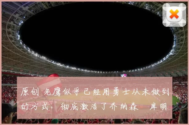 原创 老鹰似乎已经用勇士从未做到的方式，彻底激活了乔纳森・库明加