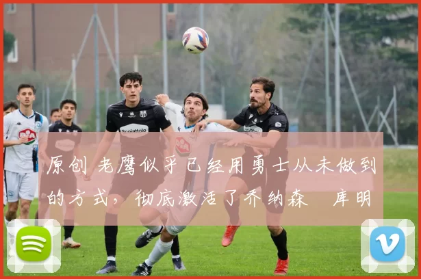 原创 老鹰似乎已经用勇士从未做到的方式,彻底激活了乔纳森・库明加