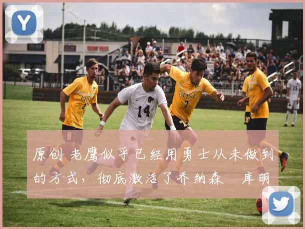 原创 老鹰似乎已经用勇士从未做到的方式，彻底激活了乔纳森・库明加