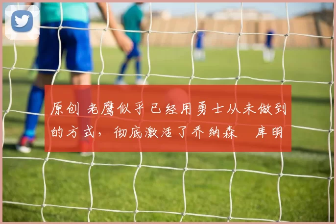 原创 老鹰似乎已经用勇士从未做到的方式,彻底激活了乔纳森・库明加