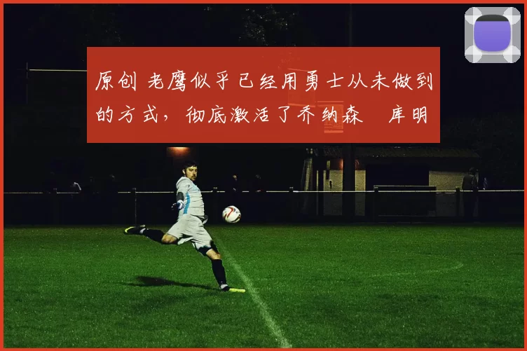 原创 老鹰似乎已经用勇士从未做到的方式,彻底激活了乔纳森・库明加