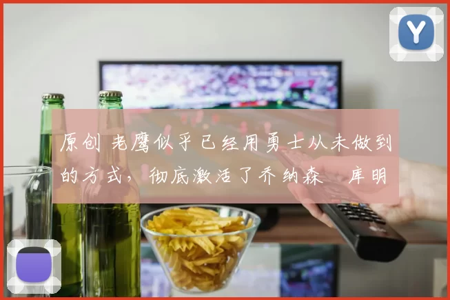 原创 老鹰似乎已经用勇士从未做到的方式，彻底激活了乔纳森・库明加