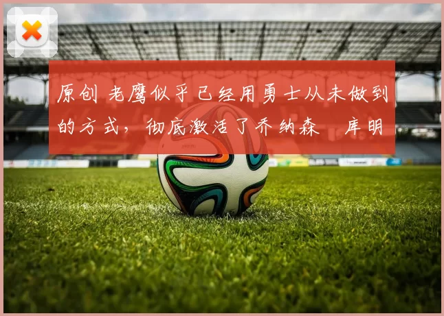 原创 老鹰似乎已经用勇士从未做到的方式,彻底激活了乔纳森・库明加