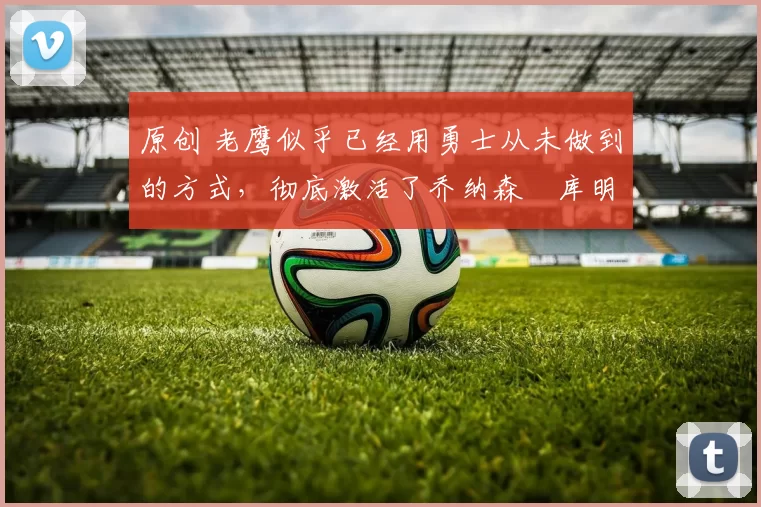 原创 老鹰似乎已经用勇士从未做到的方式，彻底激活了乔纳森・库明加