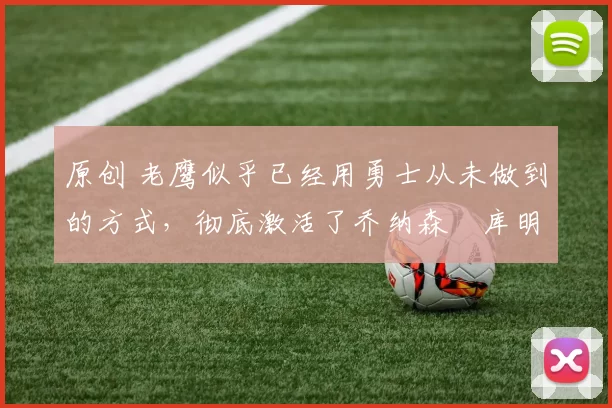 原创 老鹰似乎已经用勇士从未做到的方式，彻底激活了乔纳森・库明加