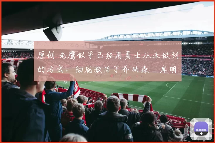 原创 老鹰似乎已经用勇士从未做到的方式,彻底激活了乔纳森・库明加