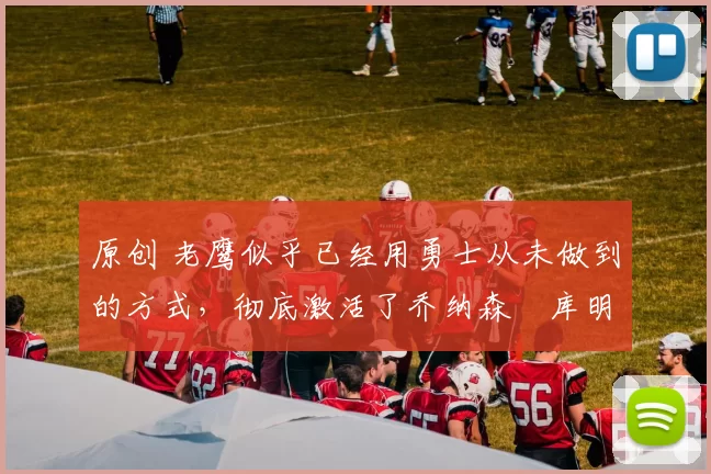 原创 老鹰似乎已经用勇士从未做到的方式,彻底激活了乔纳森・库明加