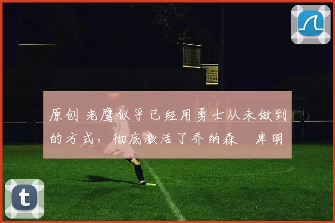 原创 老鹰似乎已经用勇士从未做到的方式，彻底激活了乔纳森・库明加