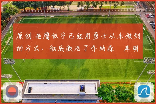 原创 老鹰似乎已经用勇士从未做到的方式，彻底激活了乔纳森・库明加