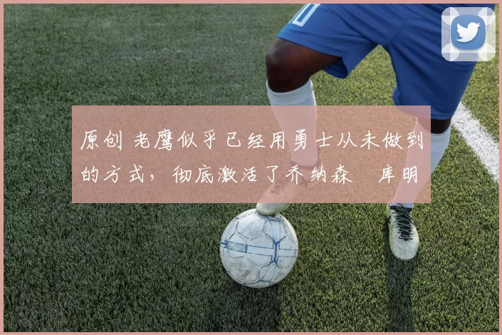 原创 老鹰似乎已经用勇士从未做到的方式，彻底激活了乔纳森・库明加