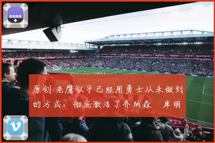 原创 老鹰似乎已经用勇士从未做到的方式，彻底激活了乔纳森・库明加