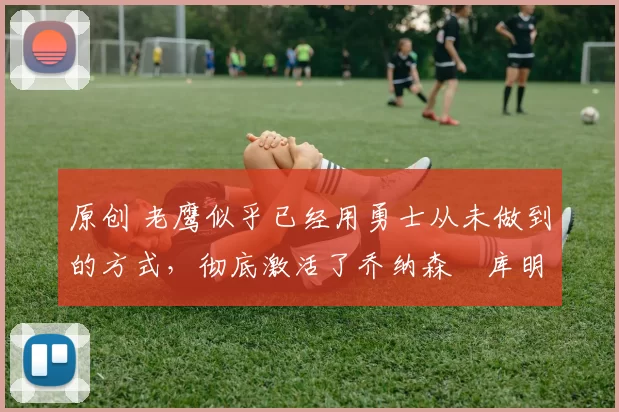 原创 老鹰似乎已经用勇士从未做到的方式，彻底激活了乔纳森・库明加