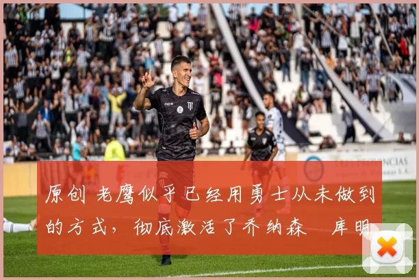 原创 老鹰似乎已经用勇士从未做到的方式,彻底激活了乔纳森・库明加