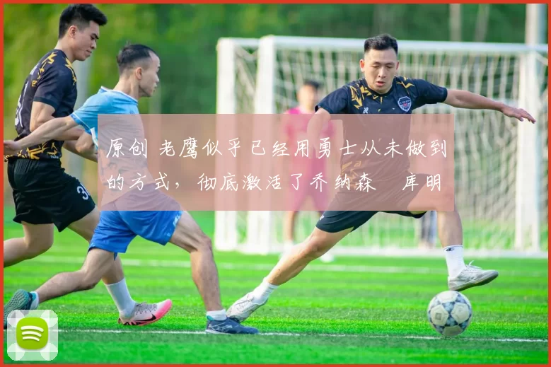 原创 老鹰似乎已经用勇士从未做到的方式,彻底激活了乔纳森・库明加