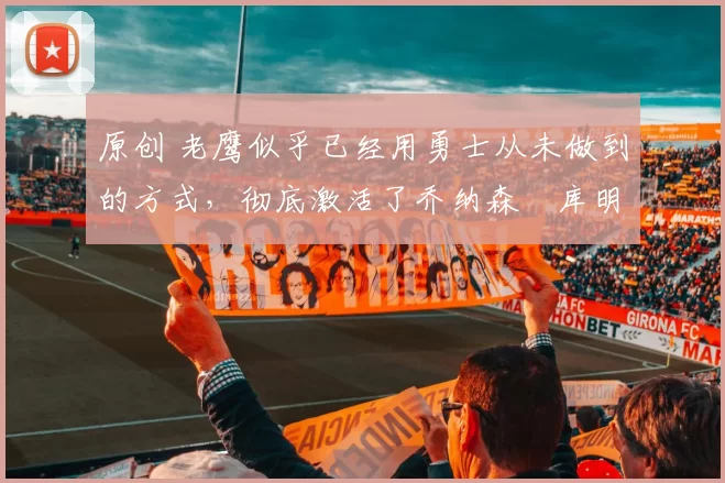 原创 老鹰似乎已经用勇士从未做到的方式，彻底激活了乔纳森・库明加