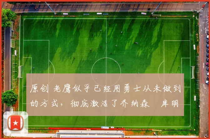 原创 老鹰似乎已经用勇士从未做到的方式,彻底激活了乔纳森・库明加