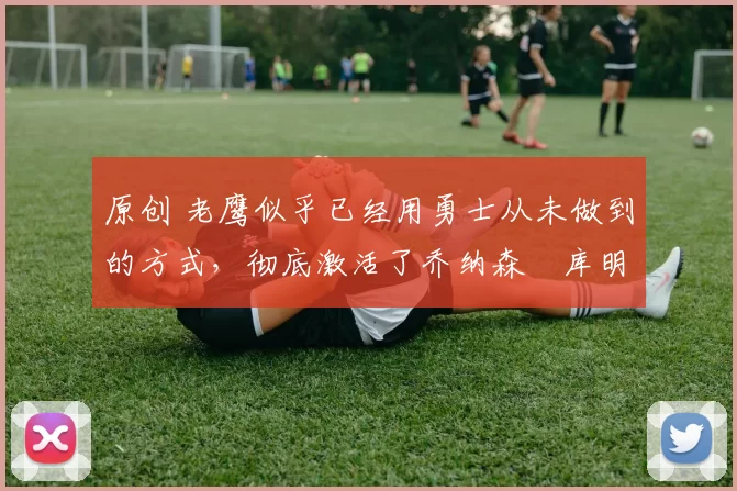 原创 老鹰似乎已经用勇士从未做到的方式,彻底激活了乔纳森・库明加