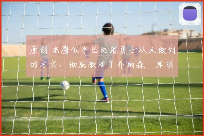 原创 老鹰似乎已经用勇士从未做到的方式,彻底激活了乔纳森・库明加