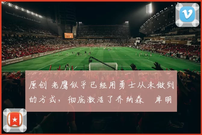 原创 老鹰似乎已经用勇士从未做到的方式,彻底激活了乔纳森・库明加