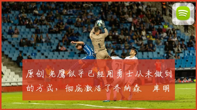 原创 老鹰似乎已经用勇士从未做到的方式,彻底激活了乔纳森・库明加