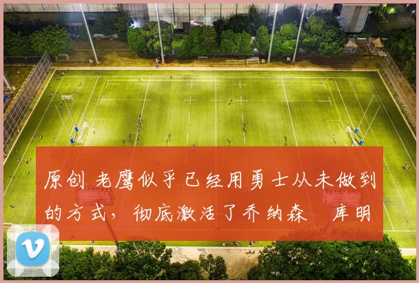 原创 老鹰似乎已经用勇士从未做到的方式，彻底激活了乔纳森・库明加