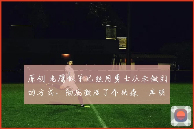 原创 老鹰似乎已经用勇士从未做到的方式，彻底激活了乔纳森・库明加