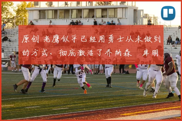 原创 老鹰似乎已经用勇士从未做到的方式，彻底激活了乔纳森・库明加