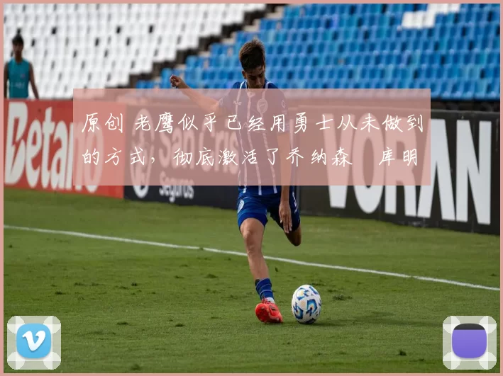原创 老鹰似乎已经用勇士从未做到的方式，彻底激活了乔纳森・库明加