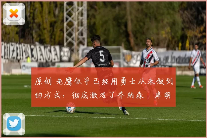 原创 老鹰似乎已经用勇士从未做到的方式，彻底激活了乔纳森・库明加