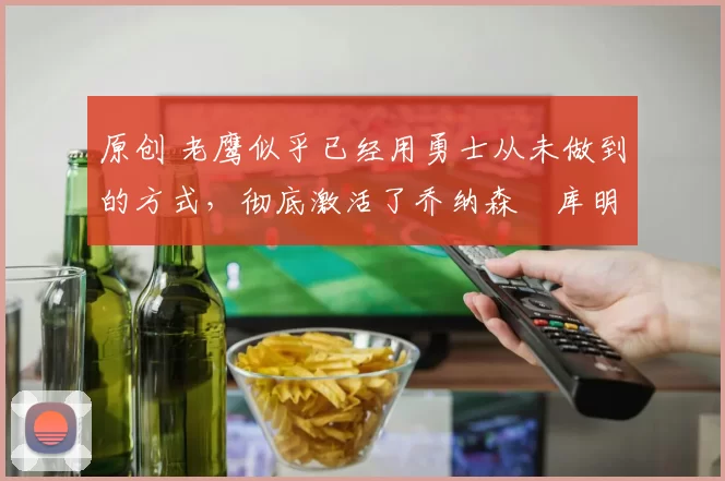 原创 老鹰似乎已经用勇士从未做到的方式，彻底激活了乔纳森・库明加