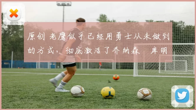 原创 老鹰似乎已经用勇士从未做到的方式，彻底激活了乔纳森・库明加