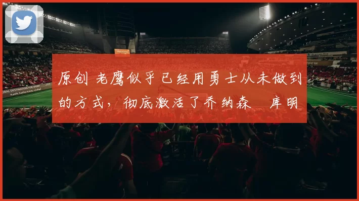 原创 老鹰似乎已经用勇士从未做到的方式，彻底激活了乔纳森・库明加