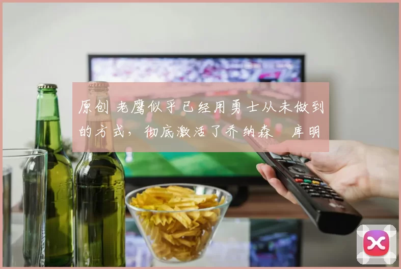 原创 老鹰似乎已经用勇士从未做到的方式，彻底激活了乔纳森・库明加