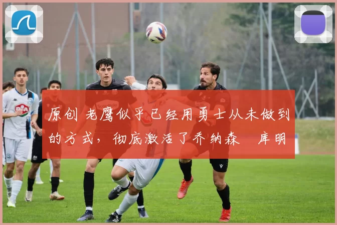 原创 老鹰似乎已经用勇士从未做到的方式,彻底激活了乔纳森・库明加