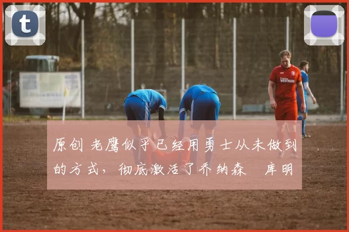 原创 老鹰似乎已经用勇士从未做到的方式，彻底激活了乔纳森・库明加