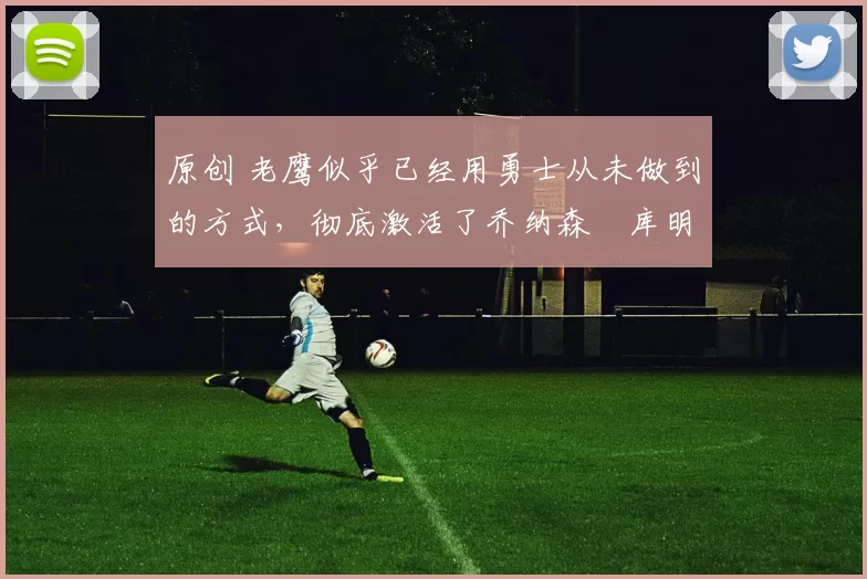 原创 老鹰似乎已经用勇士从未做到的方式,彻底激活了乔纳森・库明加