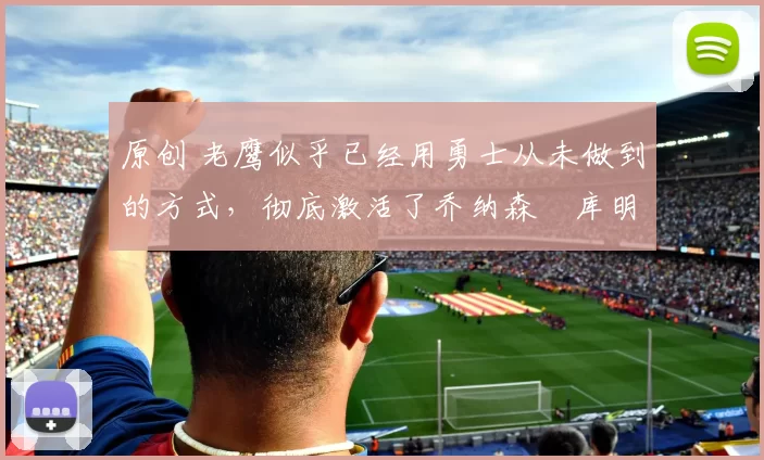 原创 老鹰似乎已经用勇士从未做到的方式，彻底激活了乔纳森・库明加