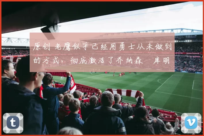 原创 老鹰似乎已经用勇士从未做到的方式，彻底激活了乔纳森・库明加