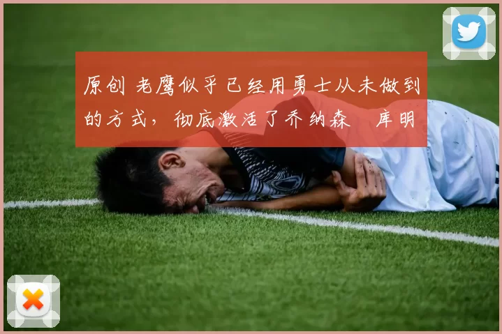 原创 老鹰似乎已经用勇士从未做到的方式，彻底激活了乔纳森・库明加