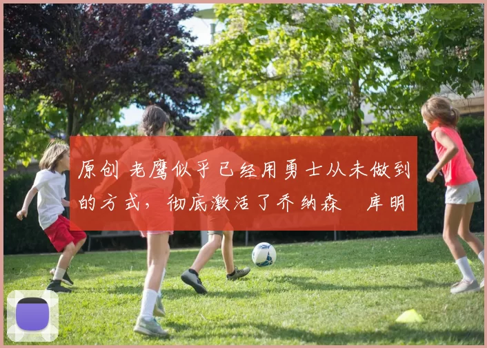 原创 老鹰似乎已经用勇士从未做到的方式,彻底激活了乔纳森・库明加